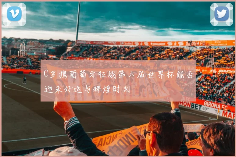 C罗携葡萄牙征战第六届世界杯能否迎来好运与辉煌时刻