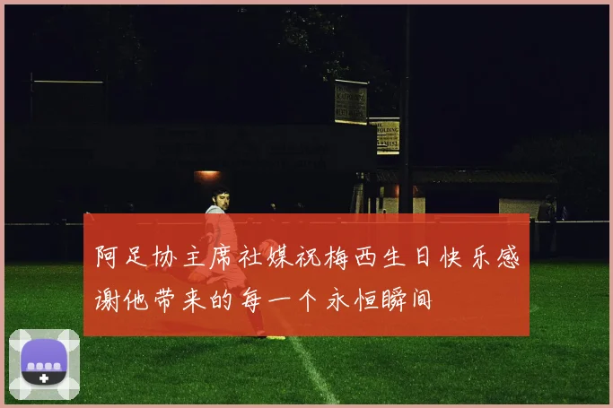 阿足协主席社媒祝梅西生日快乐感谢他带来的每一个永恒瞬间