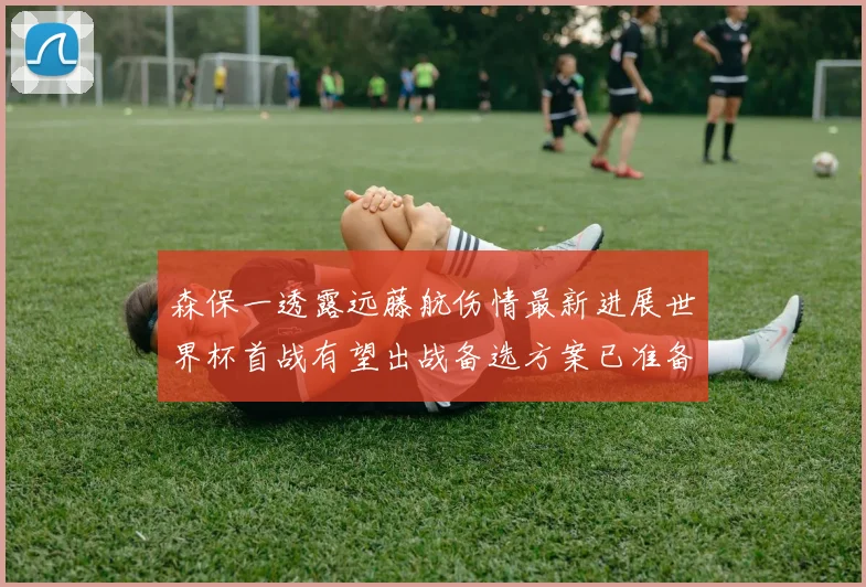 森保一透露远藤航伤情最新进展世界杯首战有望出战备选方案已准备就绪