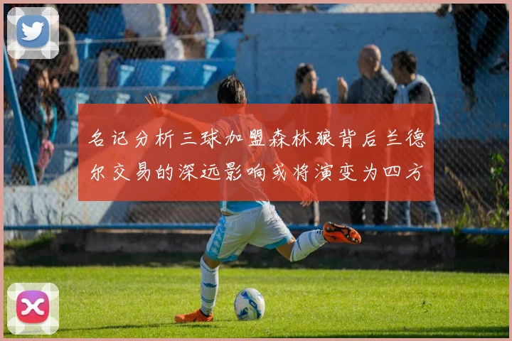 名记分析三球加盟森林狼背后兰德尔交易的深远影响或将演变为四方交易