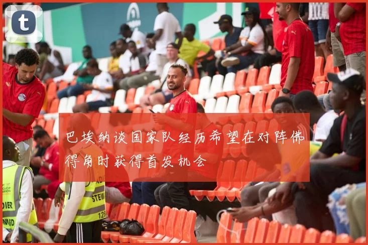 巴埃纳谈国家队经历希望在对阵佛得角时获得首发机会