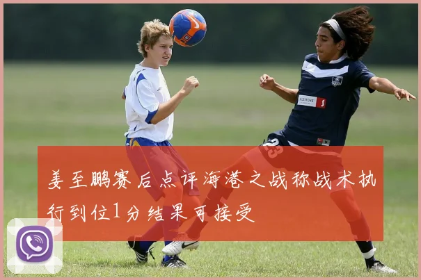 姜至鹏赛后点评海港之战称战术执行到位1分结果可接受