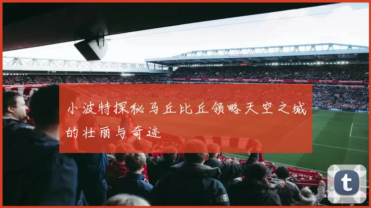 小波特探秘马丘比丘领略天空之城的壮丽与奇迹