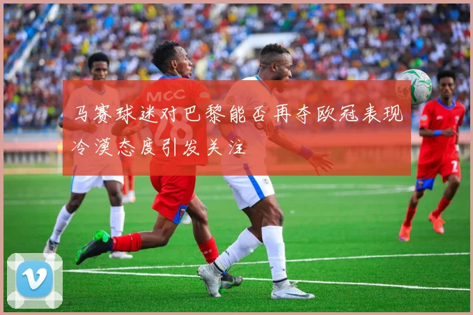 马赛球迷对巴黎能否再夺欧冠表现冷漠态度引发关注