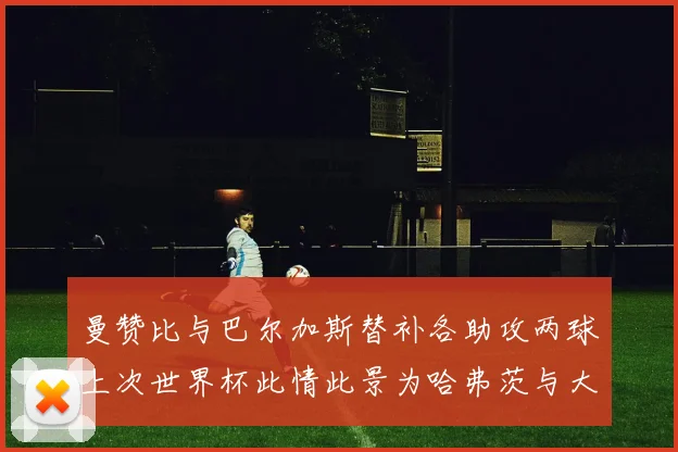 曼赞比与巴尔加斯替补各助攻两球上次世界杯此情此景为哈弗茨与大菲尔