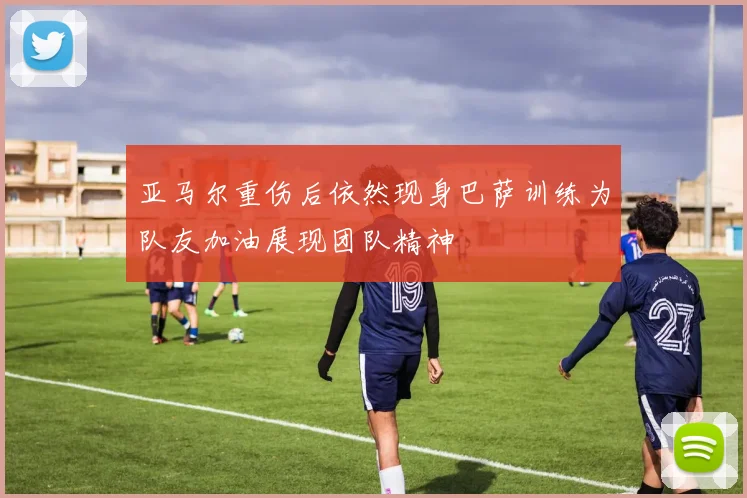 亚马尔重伤后依然现身巴萨训练为队友加油展现团队精神